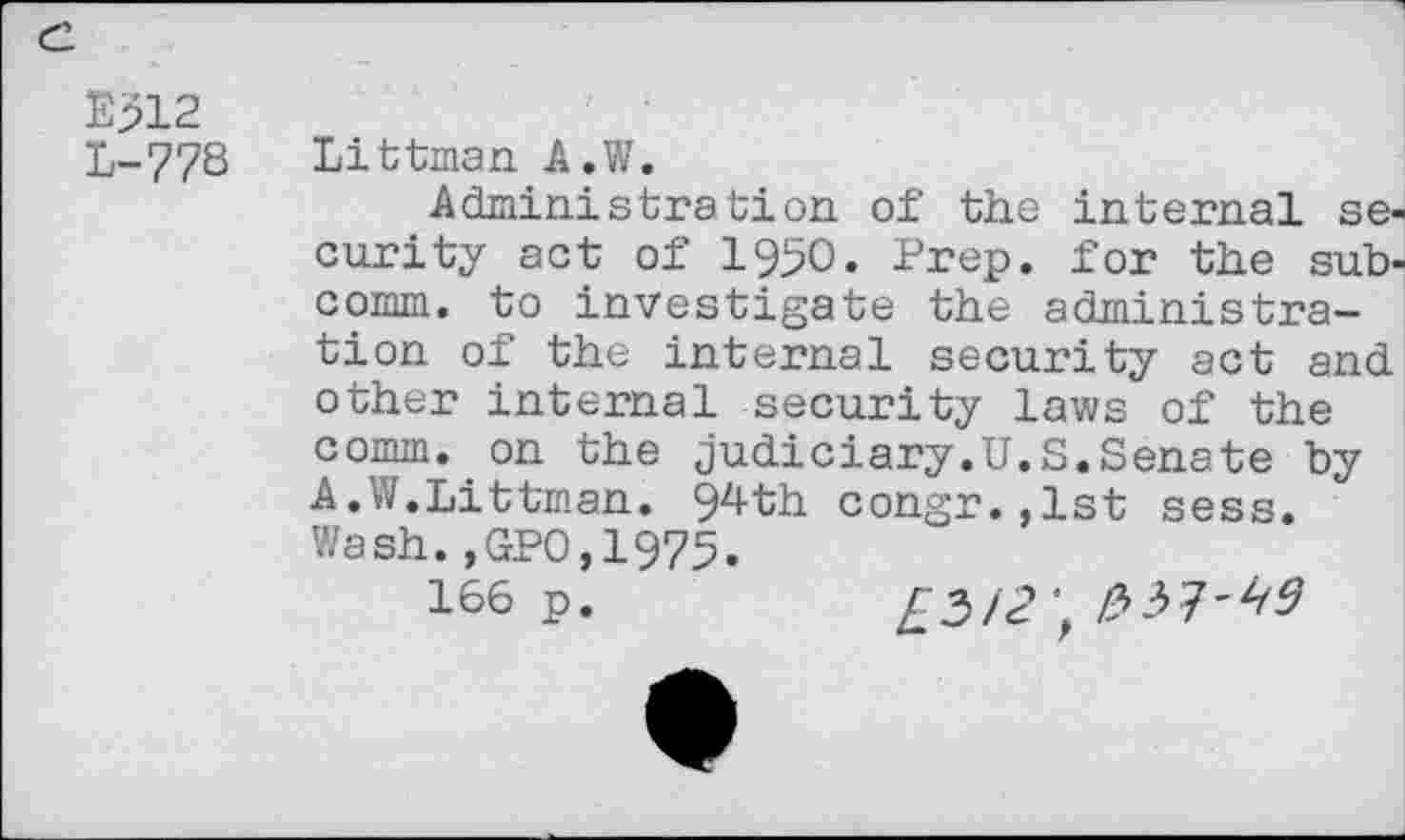 ﻿E312 L-778
Littman A.W.
Administration of the internal security act of 1950. Prep, for the subcomm. to investigate the administration of the internal security act and. other internal security laws of the comm, on the Judiciary.U.S.Senate by A.W.Littman. 94th congr.,lst sess. Wash.,GPO,1975.
166 p.